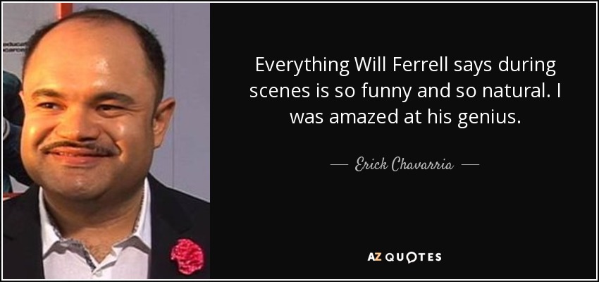 Everything Will Ferrell says during scenes is so funny and so natural. I was amazed at his genius. - Erick Chavarria