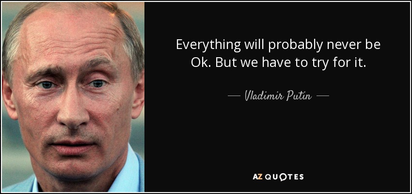 Everything will probably never be Ok. But we have to try for it. - Vladimir Putin