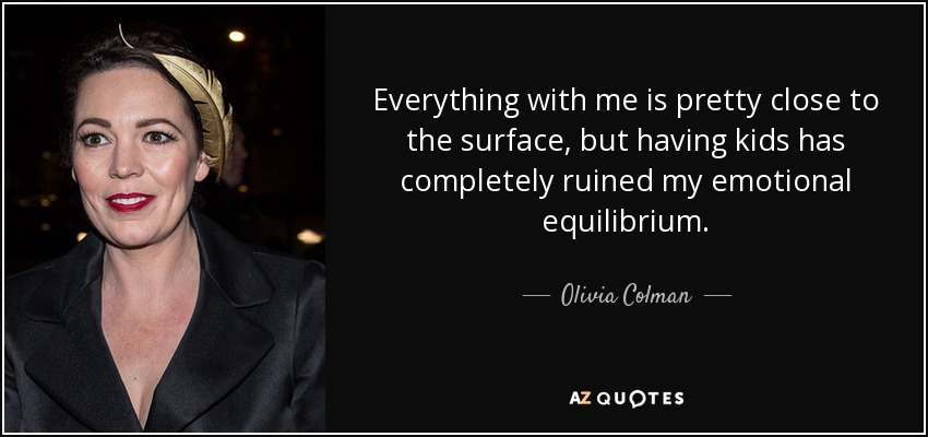 Everything with me is pretty close to the surface, but having kids has completely ruined my emotional equilibrium. - Olivia Colman