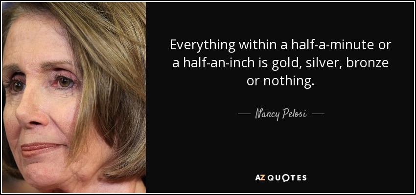 Everything within a half-a-minute or a half-an-inch is gold, silver, bronze or nothing. - Nancy Pelosi