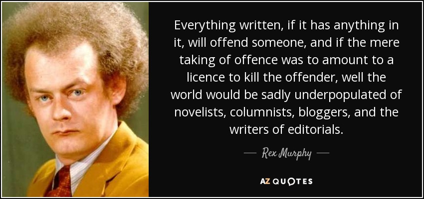 Everything written, if it has anything in it, will offend someone, and if the mere taking of offence was to amount to a licence to kill the offender, well the world would be sadly underpopulated of novelists, columnists, bloggers, and the writers of editorials. - Rex Murphy