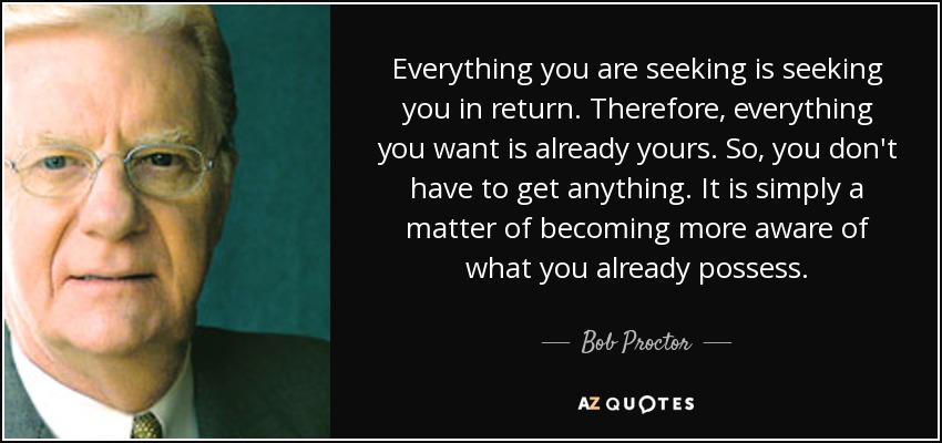 Everything you are seeking is seeking you in return. Therefore, everything you want is already yours. So, you don't have to get anything. It is simply a matter of becoming more aware of what you already possess. - Bob Proctor