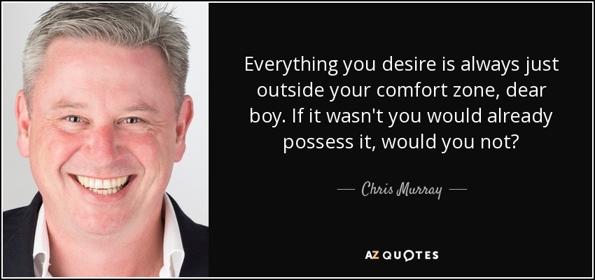 Everything you desire is always just outside your comfort zone, dear boy. If it wasn't you would already possess it, would you not? - Chris Murray
