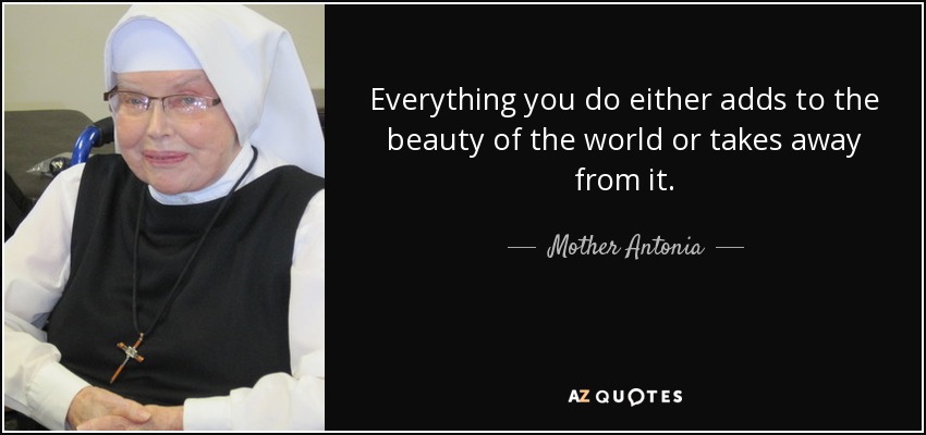 Everything you do either adds to the beauty of the world or takes away from it. - Mother Antonia