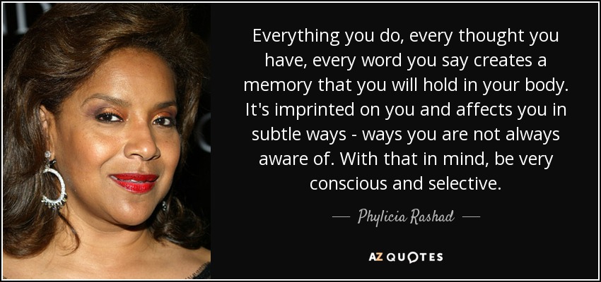 Everything you do, every thought you have, every word you say creates a memory that you will hold in your body. It's imprinted on you and affects you in subtle ways - ways you are not always aware of. With that in mind, be very conscious and selective. - Phylicia Rashad