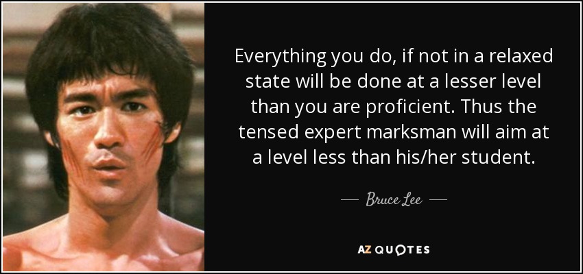 Everything you do, if not in a relaxed state will be done at a lesser level than you are proficient. Thus the tensed expert marksman will aim at a level less than his/her student. - Bruce Lee