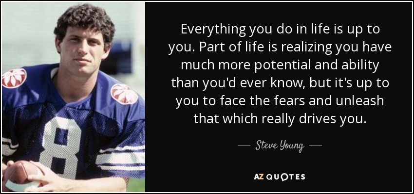Everything you do in life is up to you. Part of life is realizing you have much more potential and ability than you'd ever know, but it's up to you to face the fears and unleash that which really drives you. - Steve Young