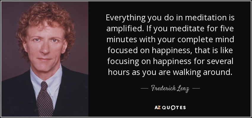 Everything you do in meditation is amplified. If you meditate for five minutes with your complete mind focused on happiness, that is like focusing on happiness for several hours as you are walking around. - Frederick Lenz