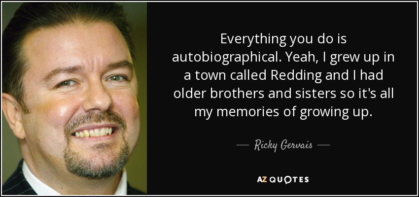 Everything you do is autobiographical. Yeah, I grew up in a town called Redding and I had older brothers and sisters so it's all my memories of growing up. - Ricky Gervais