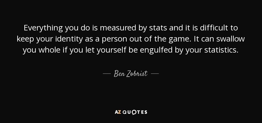 Everything you do is measured by stats and it is difficult to keep your identity as a person out of the game. It can swallow you whole if you let yourself be engulfed by your statistics. - Ben Zobrist