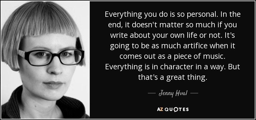 Everything you do is so personal. In the end, it doesn't matter so much if you write about your own life or not. It's going to be as much artifice when it comes out as a piece of music. Everything is in character in a way. But that's a great thing. - Jenny Hval