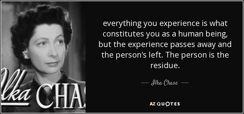 everything you experience is what constitutes you as a human being, but the experience passes away and the person's left. The person is the residue. - Ilka Chase