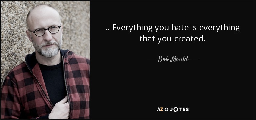 ...Everything you hate is everything that you created. - Bob Mould