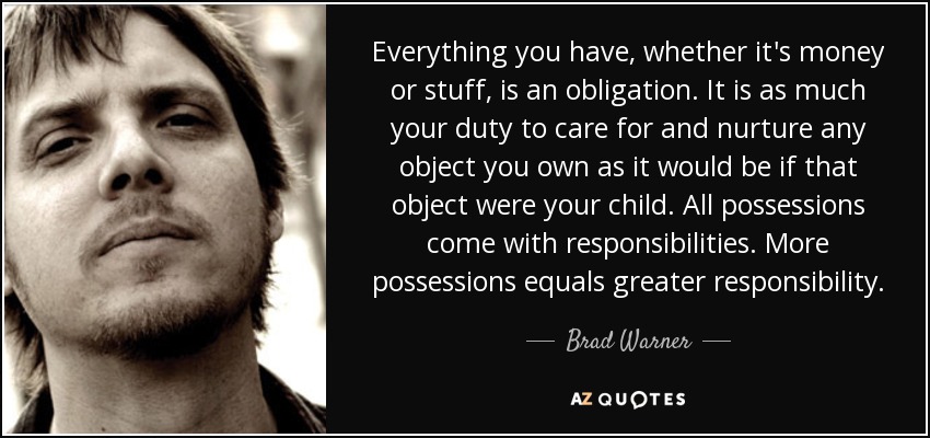 Everything you have, whether it's money or stuff, is an obligation. It is as much your duty to care for and nurture any object you own as it would be if that object were your child. All possessions come with responsibilities. More possessions equals greater responsibility. - Brad Warner