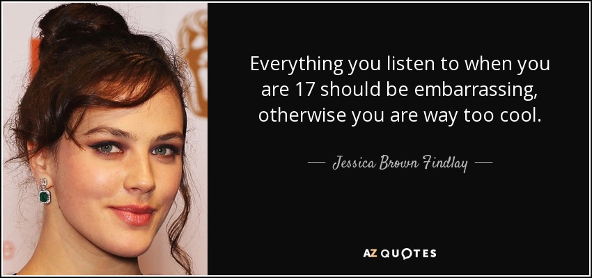Everything you listen to when you are 17 should be embarrassing, otherwise you are way too cool. - Jessica Brown Findlay