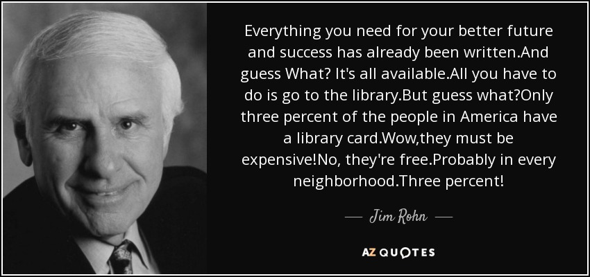 Everything you need for your better future and success has already been written.And guess What? It's all available.All you have to do is go to the library.But guess what?Only three percent of the people in America have a library card.Wow,they must be expensive!No, they're free.Probably in every neighborhood.Three percent! - Jim Rohn