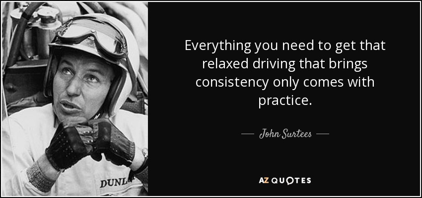 Everything you need to get that relaxed driving that brings consistency only comes with practice. - John Surtees