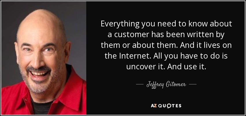Everything you need to know about a customer has been written by them or about them. And it lives on the Internet. All you have to do is uncover it. And use it. - Jeffrey Gitomer