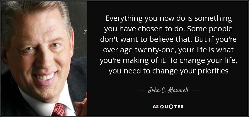 Everything you now do is something you have chosen to do. Some people don't want to believe that. But if you're over age twenty-one, your life is what you're making of it. To change your life, you need to change your priorities - John C. Maxwell