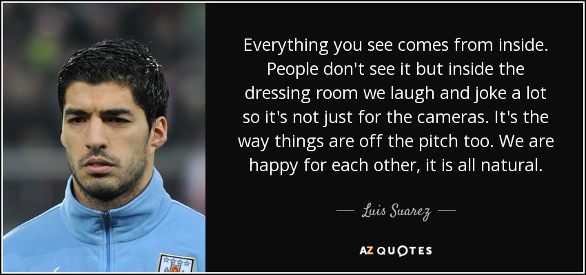 Everything you see comes from inside. People don't see it but inside the dressing room we laugh and joke a lot so it's not just for the cameras. It's the way things are off the pitch too. We are happy for each other, it is all natural. - Luis Suarez