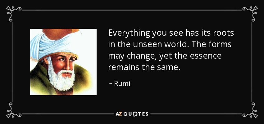 Everything you see has its roots in the unseen world. The forms may change, yet the essence remains the same. - Rumi