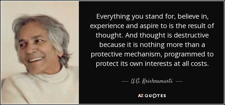 Everything you stand for, believe in, experience and aspire to is the result of thought. And thought is destructive because it is nothing more than a protective mechanism, programmed to protect its own interests at all costs. - U.G. Krishnamurti