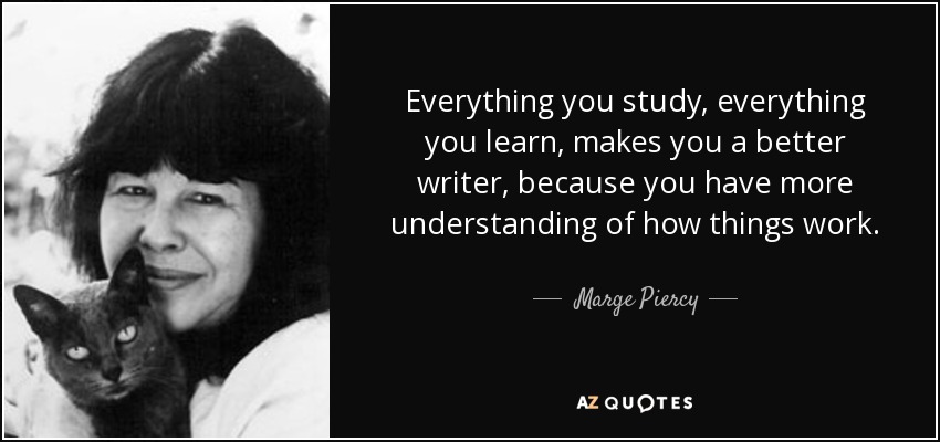 Everything you study, everything you learn, makes you a better writer, because you have more understanding of how things work. - Marge Piercy