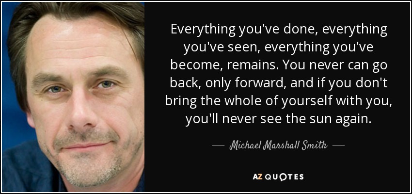 Everything you've done, everything you've seen, everything you've become, remains. You never can go back, only forward, and if you don't bring the whole of yourself with you, you'll never see the sun again. - Michael Marshall Smith