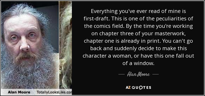 Everything you've ever read of mine is first-draft. This is one of the peculiarities of the comics field. By the time you're working on chapter three of your masterwork, chapter one is already in print. You can't go back and suddenly decide to make this character a woman, or have this one fall out of a window. - Alan Moore