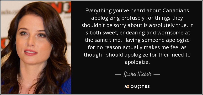 Everything you've heard about Canadians apologizing profusely for things they shouldn't be sorry about is absolutely true. It is both sweet, endearing and worrisome at the same time. Having someone apologize for no reason actually makes me feel as though I should apologize for their need to apologize. - Rachel Nichols