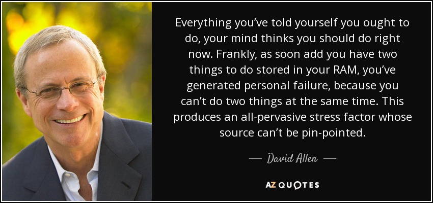 Everything you’ve told yourself you ought to do, your mind thinks you should do right now. Frankly, as soon add you have two things to do stored in your RAM, you’ve generated personal failure, because you can’t do two things at the same time. This produces an all-pervasive stress factor whose source can’t be pin-pointed. - David Allen