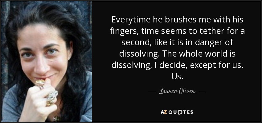 Everytime he brushes me with his fingers, time seems to tether for a second, like it is in danger of dissolving. The whole world is dissolving, I decide, except for us. Us. - Lauren Oliver