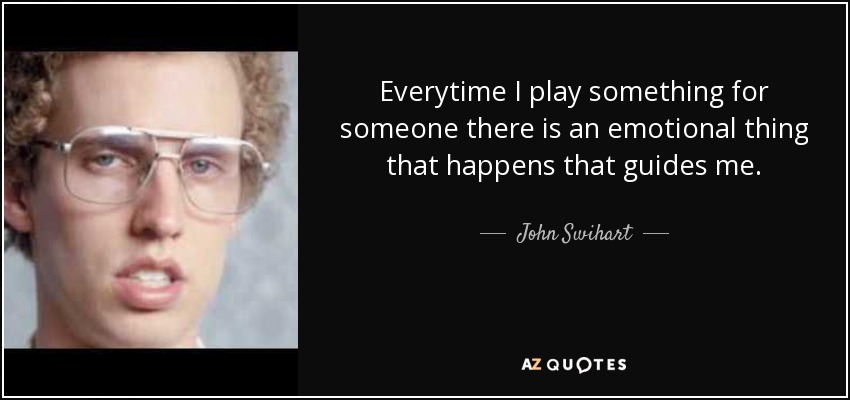 Everytime I play something for someone there is an emotional thing that happens that guides me. - John Swihart