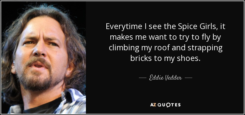 Everytime I see the Spice Girls, it makes me want to try to fly by climbing my roof and strapping bricks to my shoes. - Eddie Vedder