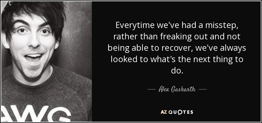 Everytime we've had a misstep, rather than freaking out and not being able to recover, we've always looked to what's the next thing to do. - Alex Gaskarth