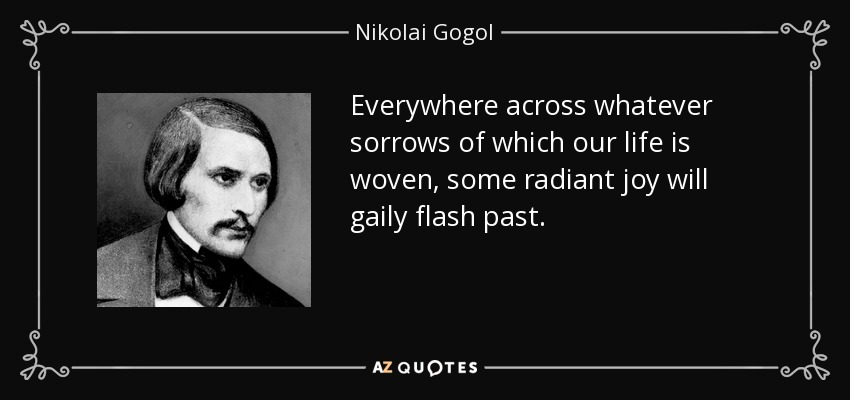Everywhere across whatever sorrows of which our life is woven, some radiant joy will gaily flash past. - Nikolai Gogol
