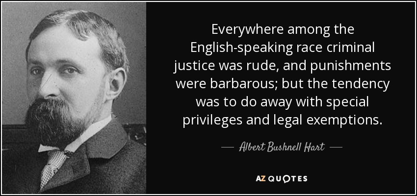 Everywhere among the English-speaking race criminal justice was rude, and punishments were barbarous; but the tendency was to do away with special privileges and legal exemptions. - Albert Bushnell Hart