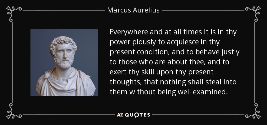 Everywhere and at all times it is in thy power piously to acquiesce in thy present condition, and to behave justly to those who are about thee, and to exert thy skill upon thy present thoughts, that nothing shall steal into them without being well examined. - Marcus Aurelius