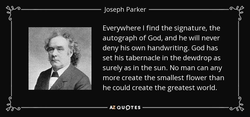 Everywhere I find the signature, the autograph of God, and he will never deny his own handwriting. God has set his tabernacle in the dewdrop as surely as in the sun. No man can any more create the smallest flower than he could create the greatest world. - Joseph Parker