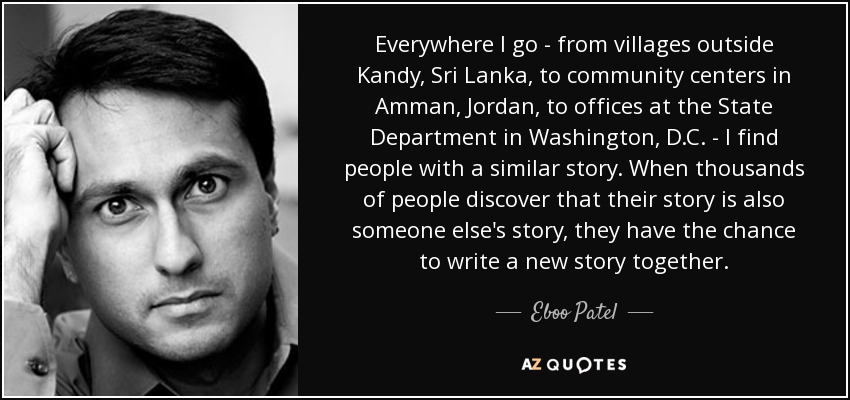 Everywhere I go - from villages outside Kandy, Sri Lanka, to community centers in Amman, Jordan, to offices at the State Department in Washington, D.C. - I find people with a similar story. When thousands of people discover that their story is also someone else's story, they have the chance to write a new story together. - Eboo Patel