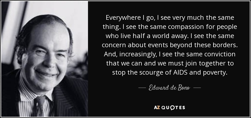 Everywhere I go, I see very much the same thing. I see the same compassion for people who live half a world away. I see the same concern about events beyond these borders. And, increasingly, I see the same conviction that we can and we must join together to stop the scourge of AIDS and poverty. - Edward de Bono