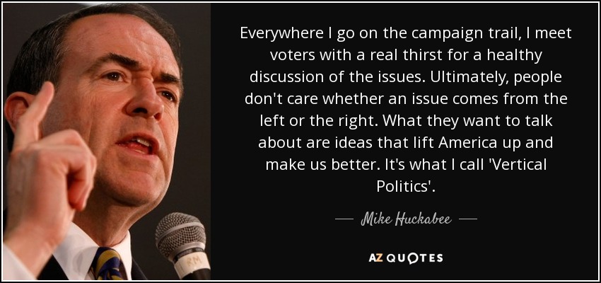 Everywhere I go on the campaign trail, I meet voters with a real thirst for a healthy discussion of the issues. Ultimately, people don't care whether an issue comes from the left or the right. What they want to talk about are ideas that lift America up and make us better. It's what I call 'Vertical Politics'. - Mike Huckabee
