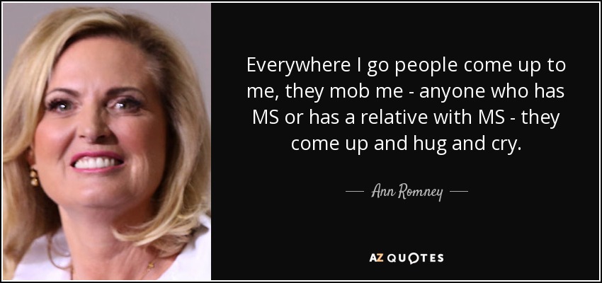 Everywhere I go people come up to me, they mob me - anyone who has MS or has a relative with MS - they come up and hug and cry. - Ann Romney