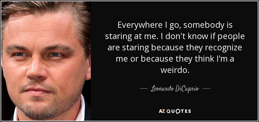 Everywhere I go, somebody is staring at me. I don't know if people are staring because they recognize me or because they think I'm a weirdo. - Leonardo DiCaprio