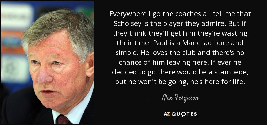 Everywhere I go the coaches all tell me that Scholsey is the player they admire. But if they think they'll get him they're wasting their time! Paul is a Manc lad pure and simple. He loves the club and there's no chance of him leaving here. If ever he decided to go there would be a stampede, but he won't be going, he's here for life. - Alex Ferguson