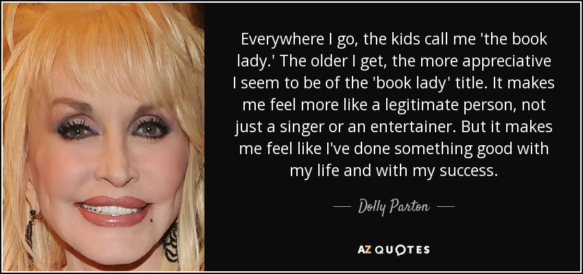 Everywhere I go, the kids call me 'the book lady.' The older I get, the more appreciative I seem to be of the 'book lady' title. It makes me feel more like a legitimate person, not just a singer or an entertainer. But it makes me feel like I've done something good with my life and with my success. - Dolly Parton