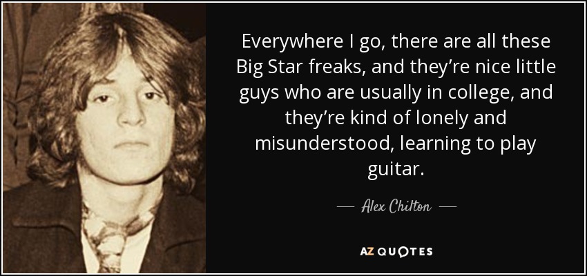 Everywhere I go, there are all these Big Star freaks, and they’re nice little guys who are usually in college, and they’re kind of lonely and misunderstood, learning to play guitar. - Alex Chilton