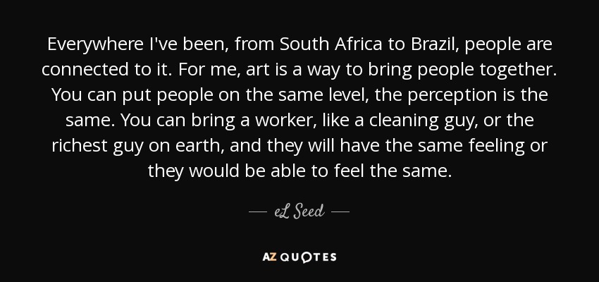 Everywhere I've been, from South Africa to Brazil, people are connected to it. For me, art is a way to bring people together. You can put people on the same level, the perception is the same. You can bring a worker, like a cleaning guy, or the richest guy on earth, and they will have the same feeling or they would be able to feel the same. - eL Seed