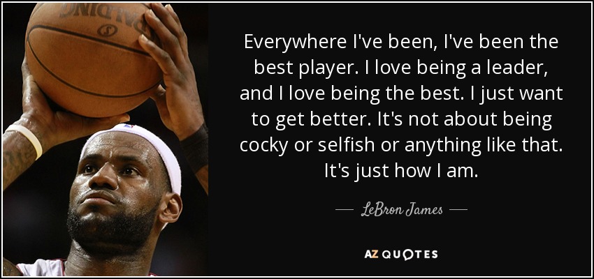 Everywhere I've been, I've been the best player. I love being a leader, and I love being the best. I just want to get better. It's not about being cocky or selfish or anything like that. It's just how I am. - LeBron James