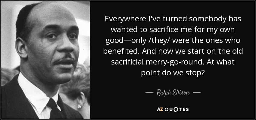 Everywhere I've turned somebody has wanted to sacrifice me for my own good—only /they/ were the ones who benefited. And now we start on the old sacrificial merry-go-round. At what point do we stop? - Ralph Ellison